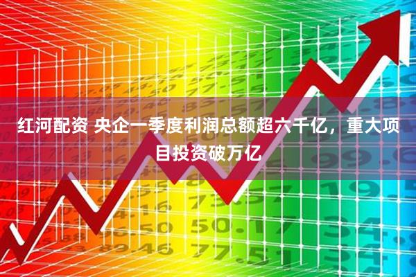 红河配资 央企一季度利润总额超六千亿，重大项目投资破万亿