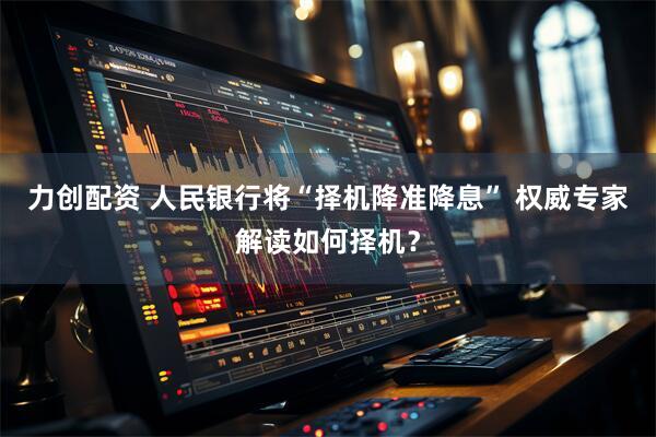 力创配资 人民银行将“择机降准降息” 权威专家解读如何择机？