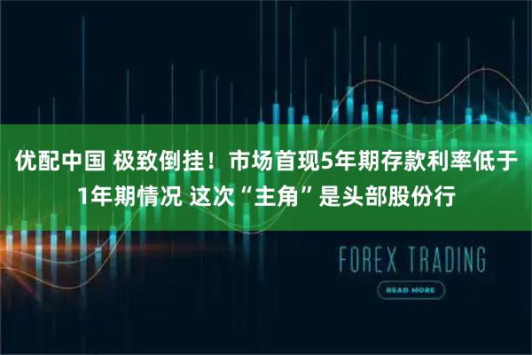 优配中国 极致倒挂！市场首现5年期存款利率低于1年期情况 这次“主角”是头部股份行