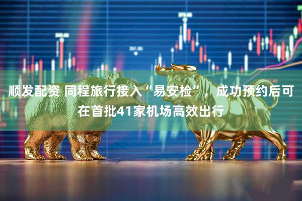 顺发配资 同程旅行接入“易安检”，成功预约后可在首批41家机场高效出行