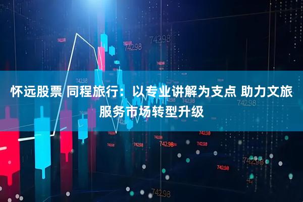 怀远股票 同程旅行：以专业讲解为支点 助力文旅服务市场转型升级