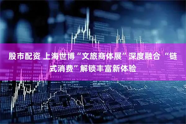股市配资 上海世博“文旅商体展”深度融合 “链式消费”解锁丰富新体验