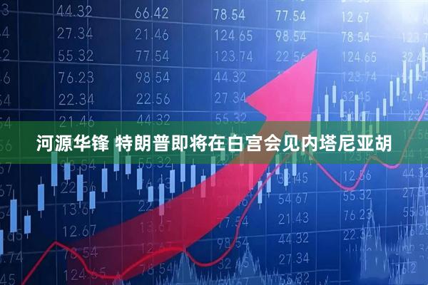 河源华锋 特朗普即将在白宫会见内塔尼亚胡