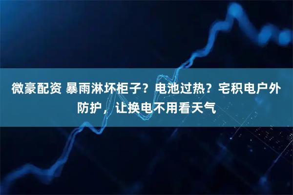 微豪配资 暴雨淋坏柜子?电池过热?宅积电户外防护,让换电不用看天气