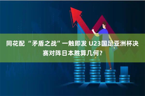 同花配 “矛盾之战”一触即发 U23国足亚洲杯决赛对阵日本胜算几何？