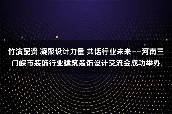 竹演配资 凝聚设计力量 共话行业未来——河南三门峡市装饰行业建筑装饰设计交流会成功举办