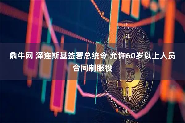 鼎牛网 泽连斯基签署总统令 允许60岁以上人员合同制服役