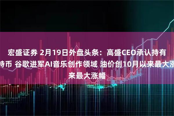 宏盛证券 2月19日外盘头条：高盛CEO承认持有比特币 谷歌进军AI音乐创作领域 油价创10月以来最大涨幅