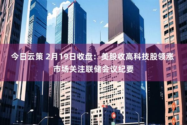 今日云策 2月19日收盘：美股收高科技股领涨 市场关注联储会议纪要