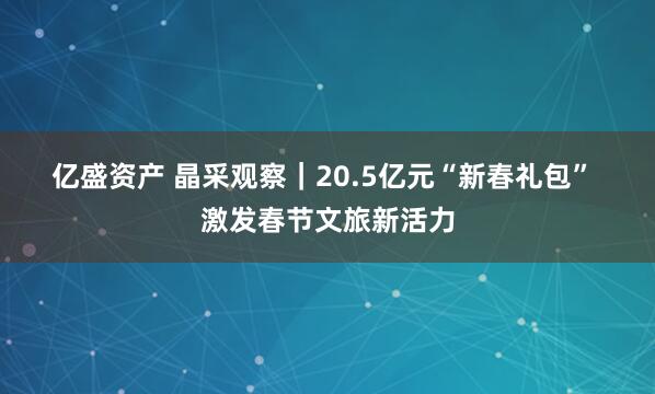 亿盛资产 晶采观察|20.5亿元“新春礼包” 激发春节文旅新活力