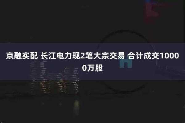 京融实配 长江电力现2笔大宗交易 合计成交10000万股