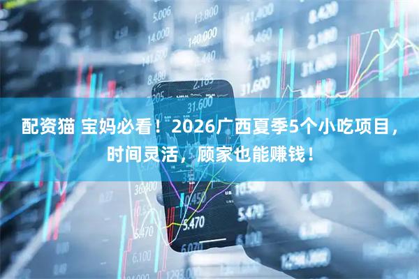 配资猫 宝妈必看！2026广西夏季5个小吃项目，时间灵活，顾家也能赚钱！