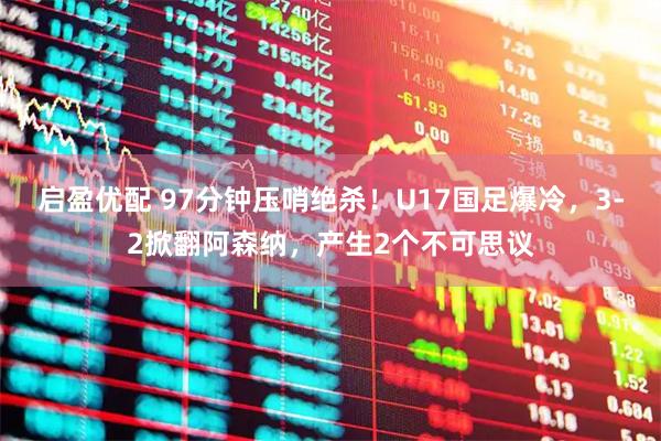 启盈优配 97分钟压哨绝杀!U17国足爆冷,3-2掀翻阿森纳,产生2个不可思议