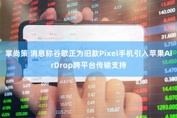 掌尚策 消息称谷歌正为旧款Pixel手机引入苹果AirDrop跨平台传输支持